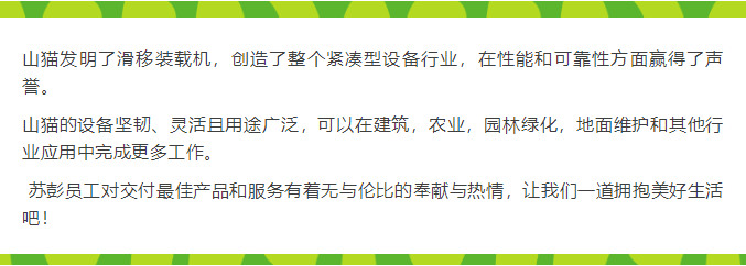 山猫发明了滑移装载机，创造了整个紧凑型设备行业，在性能和可靠性方面赢得了声誉。  山猫的设备坚韧、灵活且用途广泛，可以在建筑，农业，园林绿化，地面维护和其他行业应用中完成更多工作。   苏彭员工对交付最佳产品和服务有着无与伦比的奉献与热情，让我们一道拥抱美好生活吧！